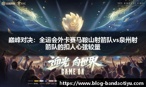 巅峰对决：全运会外卡赛马鞍山射箭队vs泉州射箭队的扣人心弦较量
