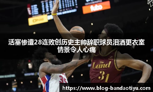 活塞惨遭28连败创历史主帅辞职球员泪洒更衣室情景令人心痛