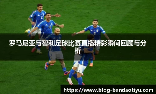 罗马尼亚与智利足球比赛直播精彩瞬间回顾与分析